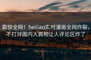 震惊全网！heiliao实时漫画全网炸裂，不打烊圈内人真相让人评论区炸了