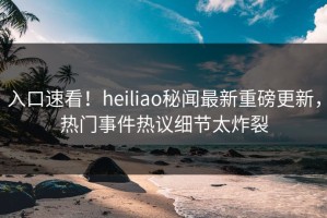 入口速看！heiliao秘闻最新重磅更新，热门事件热议细节太炸裂