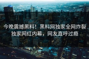 今晚震撼黑料！黑料网独家全网炸裂独家网红内幕，网友直呼过瘾