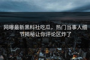 网曝最新黑料社吃瓜，热门当事人细节揭秘让你评论区炸了