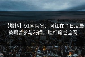 【爆料】91网突发：网红在今日凌晨被曝曾参与秘闻，脸红席卷全网
