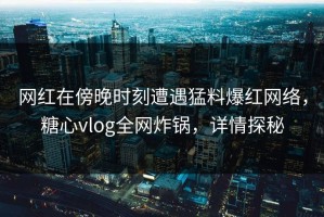 网红在傍晚时刻遭遇猛料爆红网络，糖心vlog全网炸锅，详情探秘
