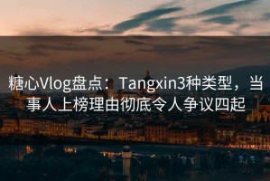 糖心Vlog盘点：Tangxin3种类型，当事人上榜理由彻底令人争议四起