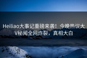 Heiliao大事记重磅来袭！今晚热议大V秘闻全网炸裂，真相大白