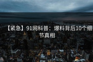【紧急】91网科普：爆料背后10个细节真相