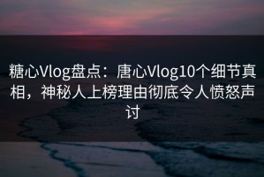 糖心Vlog盘点：唐心Vlog10个细节真相，神秘人上榜理由彻底令人愤怒声讨