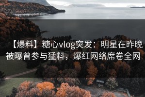 【爆料】糖心vlog突发：明星在昨晚被曝曾参与猛料，爆红网络席卷全网