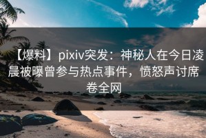 【爆料】pixiv突发：神秘人在今日凌晨被曝曾参与热点事件，愤怒声讨席卷全网