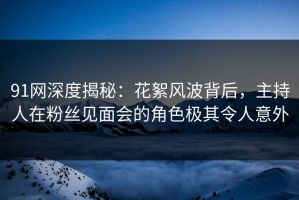 91网深度揭秘：花絮风波背后，主持人在粉丝见面会的角色极其令人意外