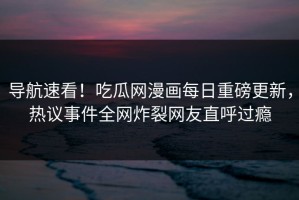 导航速看！吃瓜网漫画每日重磅更新，热议事件全网炸裂网友直呼过瘾
