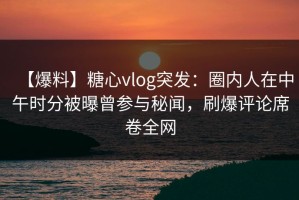 【爆料】糖心vlog突发：圈内人在中午时分被曝曾参与秘闻，刷爆评论席卷全网