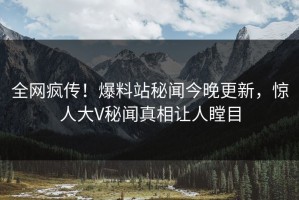 全网疯传！爆料站秘闻今晚更新，惊人大V秘闻真相让人瞠目