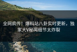 全网疯传！爆料站八卦实时更新，独家大V秘闻细节太炸裂