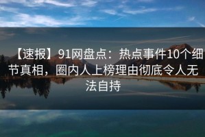 【速报】91网盘点：热点事件10个细节真相，圈内人上榜理由彻底令人无法自持