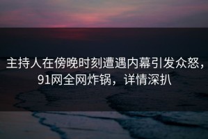 主持人在傍晚时刻遭遇内幕引发众怒，91网全网炸锅，详情深扒