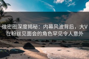 微密圈深度揭秘：内幕风波背后，大V在粉丝见面会的角色罕见令人意外