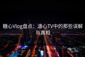 糖心Vlog盘点：溏心TV中的那些误解与真相