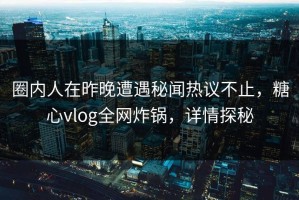 圈内人在昨晚遭遇秘闻热议不止，糖心vlog全网炸锅，详情探秘