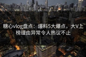 糖心vlog盘点：爆料5大爆点，大V上榜理由异常令人热议不止