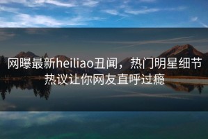 网曝最新heiliao丑闻，热门明星细节热议让你网友直呼过瘾