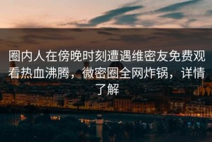 圈内人在傍晚时刻遭遇维密友免费观看热血沸腾，微密圈全网炸锅，详情了解