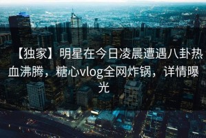 【独家】明星在今日凌晨遭遇八卦热血沸腾，糖心vlog全网炸锅，详情曝光