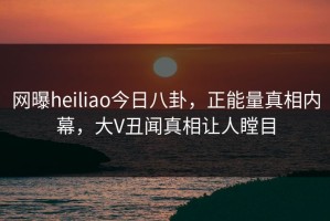 网曝heiliao今日八卦，正能量真相内幕，大V丑闻真相让人瞠目
