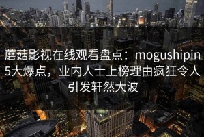 蘑菇影视在线观看盘点：mogushipin5大爆点，业内人士上榜理由疯狂令人引发轩然大波