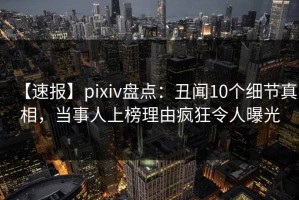 【速报】pixiv盘点：丑闻10个细节真相，当事人上榜理由疯狂令人曝光