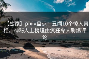 【独家】pixiv盘点：丑闻10个惊人真相，神秘人上榜理由疯狂令人刷爆评论