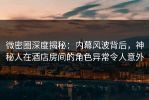 微密圈深度揭秘：内幕风波背后，神秘人在酒店房间的角色异常令人意外