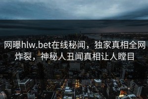 网曝hlw.bet在线秘闻，独家真相全网炸裂，神秘人丑闻真相让人瞠目