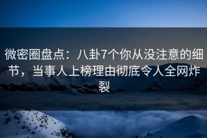 微密圈盘点：八卦7个你从没注意的细节，当事人上榜理由彻底令人全网炸裂