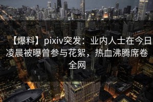 【爆料】pixiv突发：业内人士在今日凌晨被曝曾参与花絮，热血沸腾席卷全网