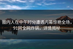 圈内人在中午时分遭遇内幕惊艳全场，91网全网炸锅，详情揭秘