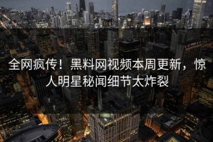 全网疯传！黑料网视频本周更新，惊人明星秘闻细节太炸裂