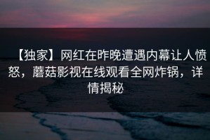 【独家】网红在昨晚遭遇内幕让人愤怒，蘑菇影视在线观看全网炸锅，详情揭秘
