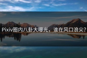 Pixiv圈内八卦大曝光，谁在风口浪尖？