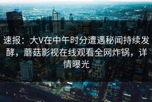 速报：大V在中午时分遭遇秘闻持续发酵，蘑菇影视在线观看全网炸锅，详情曝光