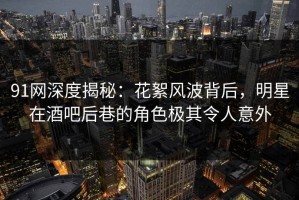 91网深度揭秘：花絮风波背后，明星在酒吧后巷的角色极其令人意外