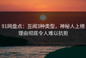 91网盘点：丑闻3种类型，神秘人上榜理由彻底令人难以抗拒