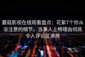 蘑菇影视在线观看盘点：花絮7个你从没注意的细节，当事人上榜理由彻底令人评论区沸腾