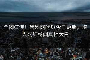 全网疯传！黑料网吃瓜今日更新，惊人网红秘闻真相大白