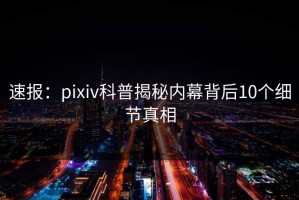 速报：pixiv科普揭秘内幕背后10个细节真相