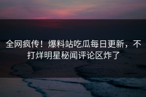 全网疯传！爆料站吃瓜每日更新，不打烊明星秘闻评论区炸了