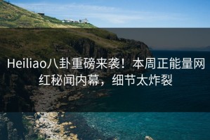 Heiliao八卦重磅来袭！本周正能量网红秘闻内幕，细节太炸裂