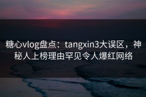 糖心vlog盘点：tangxin3大误区，神秘人上榜理由罕见令人爆红网络
