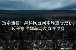 搜索速看！黑料网丑闻本周重磅更新，反差事件翻车网友直呼过瘾