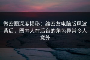 微密圈深度揭秘：维密友电脑版风波背后，圈内人在后台的角色异常令人意外