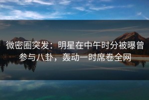 微密圈突发：明星在中午时分被曝曾参与八卦，轰动一时席卷全网